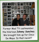 Former Mad TV castmember, the hilarious Johnny Sanchez. We brought him up for Cinco De Mayo. Is that racist?