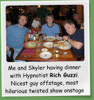 Me and Skyler having dinner with Hypnotist Rich Guzzi. Nicest guy offstage, most hilarious twisted show onstage