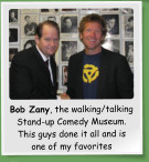 Bob Zany, the walking/talking Stand-up Comedy Museum. This guys done it all and is one of my favorites
