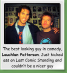 The best looking guy in comedy, Lauchlan Patterson. Just kicked ass on Last Comic Standing and couldn’t be a nicer guy