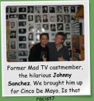 Former Mad TV castmember, the hilarious Johnny Sanchez. We brought him up for Cinco De Mayo. Is that racist?