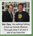 Bob Zany, the walking/talking Stand-up Comedy Museum. This guys done it all and is one of my favorites