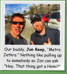 Our buddy, Jon Reep, “Metro Jethro.” Nothing like pulling up to somebody so Jon can ask ”Hey, That thing got a Hemi?”