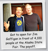 Got to open for Jim Gaffigan in front of 4,100 people at the Alaska State Fair. The payoff.