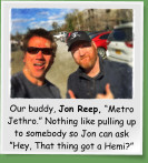 Our buddy, Jon Reep, Metro Jethro. Nothing like pulling up to somebody so Jon can ask Hey, That thing got a Hemi?