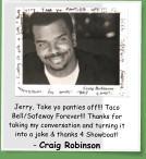 Jerry, Take yo panties off!!! Taco Bell/Safeway Forever!!! Thanks for taking my conversation and turning it into a joke & thanks 4 Showboat! - Craig Robinson
