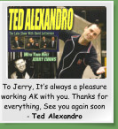 To Jerry, It�s always a pleasure working AK with you. Thanks for everything, See you again soon    - Ted Alexandro