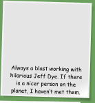 Always a blast working with hilarious Jeff Dye. If there is a nicer person on the planet, I haven�t met them.